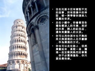 住在托斯卡尼有著說不完的故事，所有想像中的神話，都一齊帶著你浸染入現實的世界。 走在小鎮中，你會看到各種各樣迷人的市集，美好的水果，誘人的紀念品，還有美麗動人的女孩。 你可以用你那半生不熟的英文與這裡的人比手劃腳，作為溝通的方式。 你也可以走在路上，徒然興奮起來，高歌一曲，獲得一些安慰與熱烈的掌聲，你不必覺得羞恥，你只要找尋快樂。  