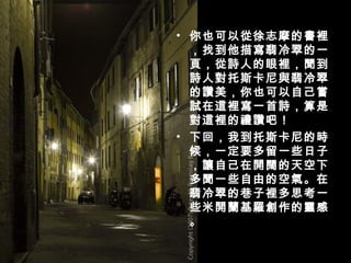 你也可以從徐志摩的書裡，找到他描寫翡冷翠的一頁，從詩人的眼裡，聞到詩人對托斯卡尼與翡冷翠的讚美，你也可以自己嘗試在這裡寫一首詩，算是對這裡的禮讚吧！ 下回，我到托斯卡尼的時候，一定要多留一些日子，讓自己在開闊的天空下多聞一些自由的空氣。在翡冷翠的巷子裡多思考一些米開蘭基羅創作的靈感。 