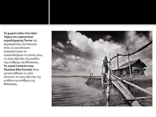 Το χωριό Lateu στη νήσο
Tegua του νησιωτικού
συμπλέγματοςTorres της
Δημοκρατίας τουVanuatu
όπου οι 100 κάτοικοι
αναγκάστηκαν να
εγκαταλείψουν τις εστίες τους
το 2005 εξαιτίας της ανόδου
της στάθμης της θάλασσας.
Τα νησιά Cartaret στην
Παπούα-Νέα Γουινέα όπου
μετακινήθηκαν οι 1000
κάτοικοι το 2005 εξαιτίας της
ανόδου της στάθμης της
θάλασσας..
 