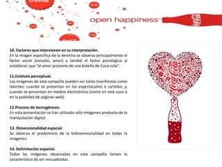 10. Factores que intervienen en su interpretación.
En la imagen específica de la derecha se observa principalmente el
factor social (corazón, amor) y tambié el factor psicológico al
establecer que “el amor proviene de una botella de Coca-cola”.
11.Estatuto perceptual.
Las imágenes de esta campaña pueden ser tanto manifiestas como
latentes: cuando se presentan en los espectaculres o carteles; y,
cuando se presentan en medios electrónicos (como en este caso o
en la publidad de páginas web).
12.Proceso de tecnogénesis.
En esta presentación se han utilizado sólo Imágenes producto de la
manipulación digital.
13. Dimensionalidad espacial.
Se observa el predominio de la bidimensionalidad en todas la
imágenes.
14. Delimitación espacial.
Todas las imágenes observadas en esta campaña tienen la
característica de ser encuadradas.
 