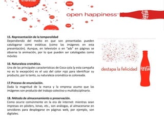 15. Representación de la temporalidad
Dependiendo del medio en que son presentadas pueden
catalogarse como estáticas (como las imágenes en esta
presentación). Aunque, en televisión o en “ads” en páginas se
observa la animación, por lo que pueden ser catalogadas como
móviles
16. Naturaleza cromática.
Una de las principales características de Coca-cola (y esta campaña
no es la excepción) es el uso del color rojo para identificar su
producto, por lo tanto, su naturaleza cromática es coloreada.
17.Proceso de enunciación.
Dada la magnitud de la marca y la empresa asumo que las
imágenes son producto del trabajo colectivo y multidisciplinario.
18. Método de almacenamiento o preservación.
Como ocurre comúnmente en la era de internet: mientras sean
impresas en pósters, lonas, etc., son análogas, al almacenarse en
servidores para desplegarse en páginas web, por ejemplo, son
digitales.
 