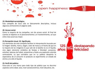 19. Modalidad narratológica.
Esta campaña de Coca cola es básicamente descriptiva, incluso
algaunas animaciones en páginas web.
20. Acceso social.
Como la mayoría de las campañas, son de acceso social. Al final de
cuentas el objetivo es el posicionamiento y el mantenimiento, así que
entre más social sea mejor.
21.Percepción visual. 22. Significado.
Los elementos de esta campaña facilitan la interpretación buscada por
la imagen: botella, marca, slogan, color de marca y el hecho de que en
la mayoría de las imágenes lo que sale de la botella no es el líquido,
sino algún elemento simbólico de festejo o felicidad: corazones,
estrellas, balones de futbol, serpentinas y hasta una explosión colorida
contrastante. Lo que considero que en su público despierta la
expectativa de al consumir el producto se experimenta un estado de
ánimo y no sólo el líquido.
23. Perfil del público.
Coca-cola es una marca para todo tipo de público que no discrima
aspectos como edad, sexo, nivel socioeconómico, nivel educativo, etc.
 
