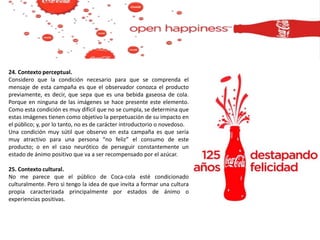 24. Contexto perceptual.
Considero que la condición necesario para que se comprenda el
mensaje de esta campaña es que el observador conozca el producto
previamente, es decir, que sepa que es una bebida gaseosa de cola.
Porque en ninguna de las imágenes se hace presente este elemento.
Como esta condición es muy difícil que no se cumpla, se determina que
estas imágenes tienen como objetivo la perpetuación de su impacto en
el público; y, por lo tanto, no es de carácter introductorio o novedoso.
Una condición muy sútil que observo en esta campaña es que sería
muy atractivo para una persona “no feliz” el consumo de este
producto; o en el caso neurótico de perseguir constantemente un
estado de ánimo positivo que va a ser recompensado por el azúcar.
25. Contexto cultural.
No me parece que el público de Coca-cola esté condicionado
culturalmente. Pero si tengo la idea de que invita a formar una cultura
propia caracterizada principalmente por estados de ánimo o
experiencias positivas.
 