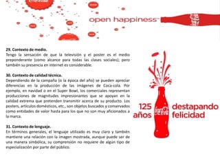 29. Contexto de medio.
Tengo la sensación de que la televisión y el poster es el medio
preponderante (como alcance para todas las clases sociales); pero
también su presencia en internet es considerable.
30. Contexto de calidad técnica.
Dependiendo de la campaña (o la época del año) se pueden apreciar
diferencias en la producción de las imágenes de Coca-cola. Por
ejemplo, en navidad o en el Super Bowl, los comerciales representan
producciones de magnitudes impresionantes que se apoyan en la
calidad extrema que pretenden transmitir acerca de su producto. Los
posters, artículos domésticos, etc., son objetos buscados y conservados
como entidades de valor hasta para los que no son muy aficionados a
la marca.
31. Contexto de lenguaje.
En términos generales, el lenguaje utilizado es muy claro y también
mantiene una relación con la imagen mostrada, aunque puede ser de
una manera simbólica, su comprensión no requiere de algún tipo de
especialización por parte del público.
 