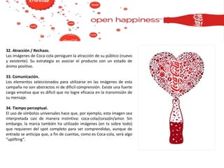 32. Atracción / Rechazo.
Las imágenes de Coca-cola persiguen la atracción de su público (nuevo
y existente). Su estrategia es asociar el producto con un estado de
ánimo positivo.
33. Comunicación.
Los elementos seleccionados para utilizarse en las imágenes de esta
campaña no son abstractos ni de díficil comprensión. Existe una fuerte
carga emotiva que es dificil que no logre eficacia en la transmisión de
su mensaje.
34. Tiempo perceptual.
El uso de símbolos universales hace que, por ejemplo, esta imagen sea
interpretada casi de manera instintiva: coca-cola/corazón/amor. Sin
embargo, la marca también ha utilizado imágenes (en tv sobre todo)
que requieren del spot completo para ser comprendidas, aunque de
entrada se anticipa que, a fin de cuentas, como es Coca-cola, será algo
“uplifting”.
 