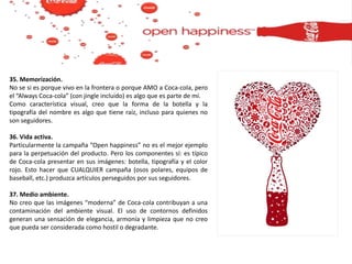 35. Memorización.
No se si es porque vivo en la frontera o porque AMO a Coca-cola, pero
el “Always Coca-cola” (con jingle incluido) es algo que es parte de mí.
Como característica visual, creo que la forma de la botella y la
tipografía del nombre es algo que tiene raíz, incluso para quienes no
son seguidores.
36. Vida activa.
Particularmente la campaña “Open happiness” no es el mejor ejemplo
para la perpetuación del producto. Pero los componentes sí: es típico
de Coca-cola presentar en sus imágenes: botella, tipografía y el color
rojo. Esto hacer que CUALQUIER campaña (osos polares, equipos de
baseball, etc.) produzca artículos perseguidos por sus seguidores.
37. Medio ambiente.
No creo que las imágenes “moderna” de Coca-cola contribuyan a una
contaminación del ambiente visual. El uso de contornos definidos
generan una sensación de elegancia, armonía y limpieza que no creo
que pueda ser considerada como hostil o degradante.
 