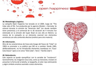 38. Metodología y logística.
La campaña Open Happines fue lanzada en el 2009, luego de “The
Coke side of life. Fue producida por la agencia Wieden + Kennedy. Se
estrenó durante la emisión de “American Idol” (en donde también
tiene presencia) y el comercial de tv de duración de 4 minutos fue
estrenado en la emisión del Super Bowl en ese año en febrero. La
música de la campaña es un elemento esencial con elementos
armónicos con alto contenido afectivo (análisis para otra materia).
39. Información.
Otra de las características de Coca-cola (luego del fiasco de “Coke” en
1985) es prometer a su público que NO va a cambiar. Desde 1985,
deliberadamente, no ha introducido elementos novedosos en “Coca-
Cola Classic” (pero si en otros “Diet Coke”, “Zero”, “Vanilla Coke”)
40. Redundancia.
Este aspecto se puede ejemplificar con la variable de “insistencia”.
Generalmente, las imágenes Coca-cola, como ya mencioné, insisten en
presentar la forma de la botella, la tipografía, el color rojo estimulante
y algún símbolo emotivo asociado a estos elementos.
 