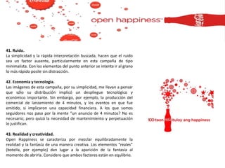 41. Ruido.
La simplicidad y la rápida interpretación buscada, hacen que el ruido
sea un factor ausente, particularmente en esta campaña de tipo
minimalista. Con los elementos del punto anterior se intenta ir al grano
lo más rápido posile sin distracción.
42. Economía y tecnología.
Las imágenes de esta campaña, por su simplicidad, me llevan a pensar
que sólo su distribución implicó un despliegue tecnológico y
económico importante. Sin embargo, por ejemplo, la producción del
comercial de lanzamiento de 4 minutos, y los eventos en que fue
emitido, si implicaron una capacidad financiera. A los que somos
seguidores nos pasa por la mente “un anuncio de 4 minutos? No es
necesario; pero quizá la necesidad de mantenimiento y perpetuación
lo justifican.
43. Realidad y creatividad.
Open Happiness se caracteriza por mezclar equilibradamente la
realidad y la fantasía de una manera creativa. Los elementos “reales”
(botella, por ejemplo) dan lugar a la aparición de la fantasía al
momento de abrirla. Considero que ambos factores están en equlibrio.
 