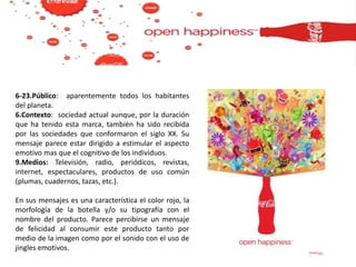 6-23.Público: aparentemente todos los habitantes
del planeta.
6.Contexto: sociedad actual aunque, por la duración
que ha tenido esta marca, también ha sido recibida
por las sociedades que conformaron el siglo XX. Su
mensaje parece estar dirigido a estimular el aspecto
emotivo mas que el cognitivo de los individuos.
9.Medios: Televisión, radio, periódicos, revistas,
internet, espectaculares, productos de uso común
(plumas, cuadernos, tazas, etc.).
En sus mensajes es una característica el color rojo, la
morfología de la botella y/o su tipografía con el
nombre del producto. Parece percibirse un mensaje
de felicidad al consumir este producto tanto por
medio de la imagen como por el sonido con el uso de
jingles emotivos.
 