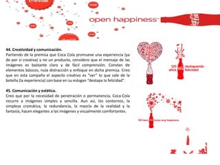 44. Creatividad y comunicación.
Partiendo de la premisa que Coca Cola promueve una experiencia (ya
de por sí creativa) y no un producto, considero que el mensaje de las
imágenes es bastante claro y de fácil comprensión. Constan de
elementos básicos, nula distracción y enfoque en dicha premisa. Creo
que en esta campaña el aspecto creativo es “ver” lo que sale de la
botella (la experiencia) con base en su eslogan “destapa la felicidad”.
45. Comunicación y estética.
Creo que por la necesidad de penetración o permanencia, Coca-Cola
recurre a imágenes simples y sencilla. Aun así, los contornos, la
simpleza cromática, la redundancia, la mezcla de la realidad y la
fantasía, hacen elegantes a las imágenes y visualmente comfortantes.
 