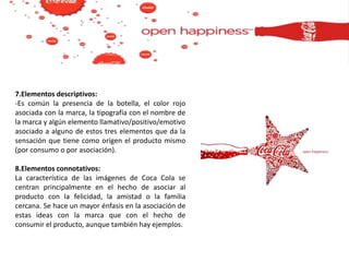 7.Elementos descriptivos:
-Es común la presencia de la botella, el color rojo
asociada con la marca, la tipografía con el nombre de
la marca y algún elemento llamativo/positivo/emotivo
asociado a alguno de estos tres elementos que da la
sensación que tiene como orígen el producto mismo
(por consumo o por asociación).
8.Elementos connotativos:
La característica de las imágenes de Coca Cola se
centran principalmente en el hecho de asociar al
producto con la felicidad, la amistad o la familia
cercana. Se hace un mayor énfasis en la asociación de
estas ideas con la marca que con el hecho de
consumir el producto, aunque también hay ejemplos.
 