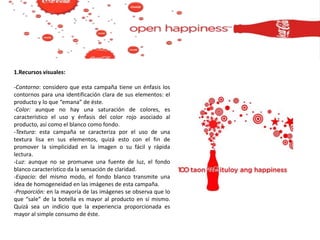 1.Recursos visuales:
-Contorno: considero que esta campaña tiene un énfasis los
contornos para una identificación clara de sus elementos: el
producto y lo que “emana” de éste.
-Color: aunque no hay una saturación de colores, es
característico el uso y énfasis del color rojo asociado al
producto, así como el blanco como fondo.
-Textura: esta campaña se caracteriza por el uso de una
textura lisa en sus elementos, quizá esto con el fin de
promover la simplicidad en la imagen o su fácil y rápida
lectura.
-Luz: aunque no se promueve una fuente de luz, el fondo
blanco característico da la sensación de claridad.
-Espacio: del mismo modo, el fondo blanco transmite una
idea de homogeneidad en las imágenes de esta campaña.
-Proporción: en la mayoría de las imágenes se observa que lo
que “sale” de la botella es mayor al producto en sí mismo.
Quizá sea un indicio que la experiencia proporcionada es
mayor al simple consumo de éste.
 