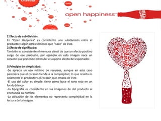 2.Efecto de subidivisión:
En “Open Happines” es consistente una subidivisión entre el
producto y algún otro elemento que “nace” de éste.
2.Efecto de significado:
También es consistente el mensaje visual de que un efecto positivo
surge de ese producto, por ejemplo en esta imagen nace un
corazón que pretende estimular el aspecto afecto del espectador.
3.Principio de simplicidad:
-Se aprecia un uso mínimo de recursos, aunque en este caso
pareciera que el corazón tiende a la complejidad, lo que resalta es
solamente el prodcuto y el corazón que emana de éste.
-El uso del color es simple: tiene como base el tono rojo en un
fondo blanco.
-La tipografía es consistente en las imágenes de del producto al
enenuncia su nombre.
-La ubicación de los elementos no representa complejidad en la
lectura de la imagen.
 