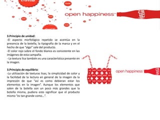 3.Principio de unidad:
-El aspecto morfológico repetido se acentúa en la
presencia de la botella, la tipografía de la marca y en el
hecho de que “algo” sale del producto.
-El color rojo sobre el fondo blanco es consistente en las
imágenes de esta campaña.
- La textura lisa también es una característica presente en
la imagen.
3.Principio de equilibrio:
-La utilización de texturas lisas, la simplicidad de color y
la facilidad de la lectura en general de la imagen da la
impresión de que “así es como debieran estar los
elementos en la imagen”. Aunque los elementos que
salen de la botella son un poco más grandes que la
botella misma, pudiera esto significar que el producto
mismo “es tan grande como…”.
 