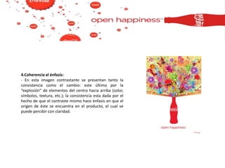 4.Coherencia al énfasis:
- En esta imagen contrastante se presentan tanto la
consistencia como el cambio: este último por la
“explosión” de elementos del centro hacia arriba (color,
símbolos, textura, etc.); la consistencia esta dada por el
hecho de que el contraste mismo hace énfasis en que el
origen de éste se encuentra en el producto, el cual se
puede percibir con claridad.
 