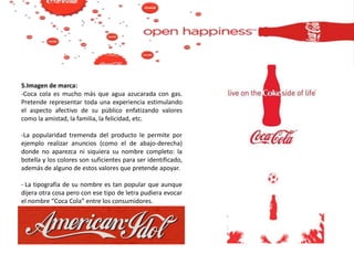 5.Imagen de marca:
-Coca cola es mucho más que agua azucarada con gas.
Pretende representar toda una experiencia estimulando
el aspecto afectivo de su público enfatizando valores
como la amistad, la familia, la felicidad, etc.
-La popularidad tremenda del producto le permite por
ejemplo realizar anuncios (como el de abajo-derecha)
donde no aparezca ni siquiera su nombre completo: la
botella y los colores son suficientes para ser identificado,
además de alguno de estos valores que pretende apoyar.
- La tipografía de su nombre es tan popular que aunque
dijera otra cosa pero con ese tipo de letra pudiera evocar
el nombre “Coca Cola” entre los consumidores.
 