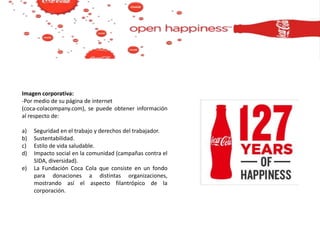 Imagen corporativa:
-Por medio de su página de internet
(coca-colacompany.com), se puede obtener información
al respecto de:
a) Seguridad en el trabajo y derechos del trabajador.
b) Sustentabilidad.
c) Estilo de vida saludable.
d) Impacto social en la comunidad (campañas contra el
SIDA, diversidad).
e) La Fundación Coca Cola que consiste en un fondo
para donaciones a distintas organizaciones,
mostrando así el aspecto filantrópico de la
corporación.
 