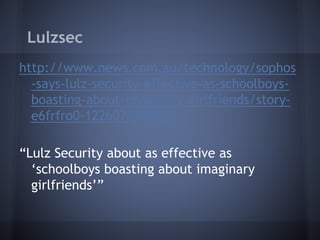 Lulzsec
http://www.news.com.au/technology/sophos
-says-lulz-security-effective-as-schoolboys-
boasting-about-imaginary-girlfriends/story-
e6frfro0-1226076458883
“Lulz Security about as effective as
‘schoolboys boasting about imaginary
girlfriends’”
 