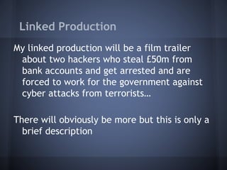 Linked Production
My linked production will be a film trailer
about two hackers who steal £50m from
bank accounts and get arrested and are
forced to work for the government against
cyber attacks from terrorists…
There will obviously be more but this is only a
brief description
 