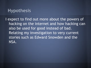 Hypothesis
I expect to find out more about the powers of
hacking on the internet and how hacking can
also be used for good instead of bad.
Relating my investigation to very current
stories such as Edward Snowden and the
NSA.
 