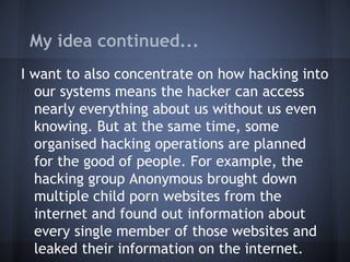 My idea continued...
I want to also concentrate on how hacking into
our systems means the hacker can access
nearly everything about us without us even
knowing. But at the same time, some
organised hacking operations are planned
for the good of people. For example, the
hacking group Anonymous brought down
multiple child porn websites from the
internet and found out information about
every single member of those websites and
leaked their information on the internet.
 