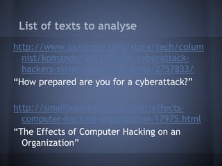 List of texts to analyse
http://www.usatoday.com/story/tech/colum
nist/komando/2013/09/06/cyberattack-
hackers-syrian-electronic-army/2757833/
“How prepared are you for a cyberattack?”
http://smallbusiness.chron.com/effects-
computer-hacking-organization-17975.html
“The Effects of Computer Hacking on an
Organization”
 
