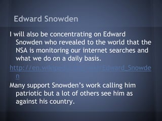 Edward Snowden
I will also be concentrating on Edward
Snowden who revealed to the world that the
NSA is monitoring our internet searches and
what we do on a daily basis.
http://en.wikipedia.org/wiki/Edward_Snowde
n
Many support Snowden’s work calling him
patriotic but a lot of others see him as
against his country.
 