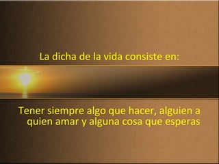 La dicha de la vida consiste en:
Tener siempre algo que hacer, alguien a
quien amar y alguna cosa que esperas
 