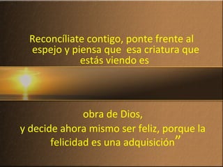 Reconcíliate contigo, ponte frente al
espejo y piensa que esa criatura que
estás viendo es
obra de Dios,
y decide ahora mismo ser feliz, porque la
felicidad es una adquisición”
 