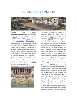 EL JUEGO DE LA PELOTA
El juego de pelota
mesoamericano o tlatchtli en náhuatl fue
un deporte con connotaciones rituales,
jugado desde 1400 a. C. por los
pueblos precolombinos deMesoamérica; se
practicaba tanto en la vida cotidiana como
en celebraciones religiosas. Durante los
milenios de su existencia, el deporte ha
conocido distintas versiones en diferentes
lugares. Una versión moderna del
juego, ulama, se sigue practicando todavía
en algunos lugares de Guatemala y
México. Aparentemente cumplía la función
de resolver conflictos de diversa
naturaleza: pleitos por tierras, tributo,
controles comerciales y otros.
Las reglas del juego de pelota no se
conocen, pero a juzgar por su
descendiente, ulama, eran probablemente
similares a raquetbol, donde el objetivo es
mantener la bola en juego, si se llegaba a
caer la pelota eran una mala señal ya que
para muchos historiadores la pelota era un
símbolo del sol. Los aros de piedra (ver
foto a la derecha) son una adición tardía al
juego. Esta adición cambió el juego por
completo, ya que se podía conseguir una
victoria inmediata metiendo la pelota en el
aro, o se podían conseguir puntos
simplemente si la pelota tocaba el aro. La
pelota de hule en movimiento representaba
las trayectorias de
los astros sagrados: Sol, Luna yVenus. El
ganador del juego era protegido y apoyado
por los dioses. aunque en realidad existe
una duda entre si los que ganaban eran
sacrificados o los perdedores. No se
trataba de sólo un juego era un ritual
religioso que simbolizaba el que
Huitzilopochtli vencía a su hermana la luna
para dar lugar al amanecer. En la zona
de Monte Albán, el juego se desarrollaba a
nivel del piso de la cancha, se golpeaba la
pelota con la cadera, codos y rodillas para
 