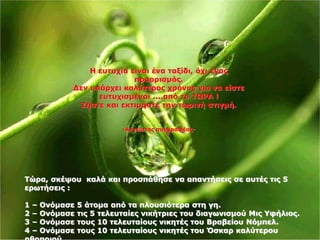 Η ευτυχία είναι ένα ταξίδι, όχι ένας 
προορισμός. 
Δεν υπάρχει καλύτερος χρόνος για να είστε 
ευτυχισμένοι ....από το ΤΩΡΑ ! 
Ζήστε και εκτιμήστε την τωρινή στιγμή. 
-Αγνωστος συγγραφέας- 
Τώρα, σκέψου καλά και προσπάθησε να απαντήσεις σε αυτές τις 5 
ερωτήσεις : 
1 – Ονόμασε 5 άτομα από τα πλουσιότερα στη γη. 
2 – Ονόμασε τις 5 τελευταίες νικήτριες του διαγωνισμού Μις Υφήλιος. 
3 – Ονόμασε τους 10 τελευταίους νικητές του Βραβείου Νόμπελ. 
4 – Ονόμασε τους 10 τελευταίους νικητές του Όσκαρ καλύτερου 
ηθοποιού. 
 