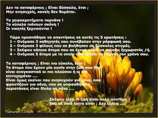 Δεν τα καταφέρνεις ; Είναι δύσκολο, έτσι ; 
Μην ανησυχείς, κανείς δεν θυμάται. 
Τα χειροκροτήματα περνάνε ! 
Τα κύπελα πιάνουν σκόνη ! 
Οι νικητές ξεχνιούνται ! 
Τώρα προσπάθησε να απαντήσεις σε αυτές τις 5 ερωτήσεις : 
1 – Ονόμασε 3 καθηγητές που συνέβαλαν στην μόρφωσή σου. 
2 – Ονόμασε 3 φίλους που σε βοήθησαν σε δύσκολες στιγμές. 
3 – Σκέψου κάποια άτομα που σε έχουν κάνει να νιώσεις ξεχωριστός /ή. 
4 – Ονόμασε 5 άτομα με τα οποία σου αρέσει να περνάς τον χρόνο σου. 
Τα καταφέρνεις ; Είναι πιο εύκολο, έτσι ; 
Τα άτομα που έχουν μία ουσία στην ζωή σου δεν 
είναι αναγκαστικά οι πιο πλούσιοι ή οι πιο 
επιτυχημένοι .... 
Είναι όμως εκείνοι που ανησυχούν για σένα, που 
φροντίζουν για σένα, που σε οποιεσδήποτε 
περιστάσεις είναι δίπλα σε σένα .... 
Σκέψου λίγο. Η ζωή είναι πολύ σύντομη ! 
Εσύ σε ποιά λίστα είσαι ; Δεν ξέρεις ....; 
 