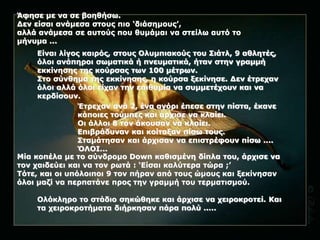 Άφησε με να σε βοηθήσω. 
Δεν είσαι ανάμεσα στους πιο ‘διάσημους’, 
αλλά ανάμεσα σε αυτούς που θυμάμαι να στείλω αυτό το 
μήνυμα ... 
Είναι λίγος καιρός, στους Ολυμπιακούς του Σιάτλ, 9 αθλητές, 
όλοι ανάπηροι σωματικά ή πνευματικά, ήταν στην γραμμή 
εκκίνησης της κούρσας των 100 μέτρων. 
Στο σύνθημα της εκκίνησης, η κούρσα ξεκίνησε. Δεν έτρεχαν 
όλοι αλλά όλοι είχαν την επιθυμία να συμμετέχουν και να 
κερδίσουν. 
Έτρεχαν ανά 2, ένα αγόρι έπεσε στην πίστα, έκανε 
κάποιες τούμπες και άρχισε να κλαίει. 
Οι άλλοι 8 τον άκουσαν να κλαίει. 
Επιβράδυναν και κοίταξαν πίσω τους. 
Σταμάτησαν και άρχισαν να επιστρέφουν πίσω .... 
ΌΛΟΙ... 
Μία κοπέλα με το σύνδρομο Down καθισμένη δίπλα του, άρχισε να 
τον χαιδεύει και να τον ρωτά : ‘Είσαι καλύτερα τώρα ;’ 
Τότε, και οι υπόλοιποι 9 τον πήραν από τους ώμους και ξεκίνησαν 
όλοι μαζί να περπατάνε προς την γραμμή του τερματισμού. 
Ολόκληρο το στάδιο σηκώθηκε και άρχισε να χειροκροτεί. Και 
τα χειροκροτήματα διήρκησαν πάρα πολύ ..... 
 