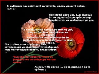 Οι άνθρωποι που είδαν αυτό το γεγονός, μιλούν για αυτό ακόμη. 
ΓΙΑΤΙ ; 
Γιατί βαθιά μέσα μας, όλοι ξέρουμε 
ότι το σημαντικότερο πράγμα στην 
ζωή δεν είναι να κερδίσουμε για μας. 
Το πιο σημαντικό πράγμα σε αυτή τη ζωή, 
είναι να βοηθάμε τους άλλους να 
κερδίσουν. 
Ακόμη και αν αυτό σημαίνει ότι θα 
επιβραδύνουμε ή θα αλλάξουμε την δική 
μας πορεία. 
Εάν στείλεις αυτό το μήνυμα, ίσως 
καταφέρουμε να αλλάξουμε την καρδιά μας, 
ίσως και την καρδιά κάποιου άλλου επίσης 
... 
‘Ένα κερί δεν παθαίνει τίποτα αν 
βοηθήσει για να ανάψουμε και ένα 
ακόμη.’ 
Λοιπόν, τι θα κάνεις ;... Θα το στείλεις ή θα το 
σβήσεις ; 
