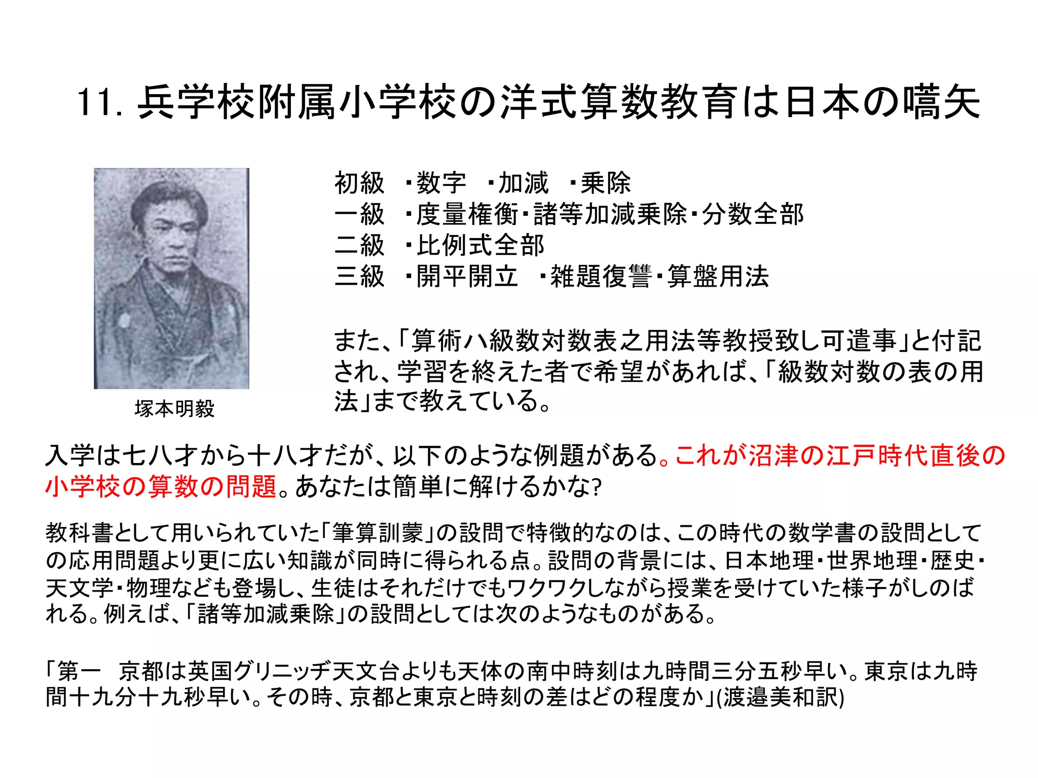11. 兵学校附属小学校の洋式算数教育は日本の嚆矢
初級 ・数字 ・加減 ・乗除
一級 ・度量権衡・諸等加減乗除・分数全部
二級 ・比例式全部
三級 ・開平開立 ・雑題復讐・算盤用法
また、「算術ハ級数対数表之用法等教授致し可遣事」と付記
され、学習を終えた者で希望があれば、「級数対数の表の用
法」まで教えている。
入学は七八才から十八才だが、以下のような例題がある。これが沼津の江戸時代直後の
小学校の算数の問題。あなたは簡単に解けるかな?
教科書として用いられていた「筆算訓蒙」の設問で特徴的なのは、この時代の数学書の設問として
の応用問題より更に広い知識が同時に得られる点。設問の背景には、日本地理・世界地理・歴史・
天文学・物理なども登場し、生徒はそれだけでもワクワクしながら授業を受けていた様子がしのば
れる。例えば、「諸等加減乗除」の設問としては次のようなものがある。
「第一 京都は英国グリニッヂ天文台よりも天体の南中時刻は九時間三分五秒早い。東京は九時
間十九分十九秒早い。その時、京都と東京と時刻の差はどの程度か」(渡邉美和訳)
塚本明毅
 