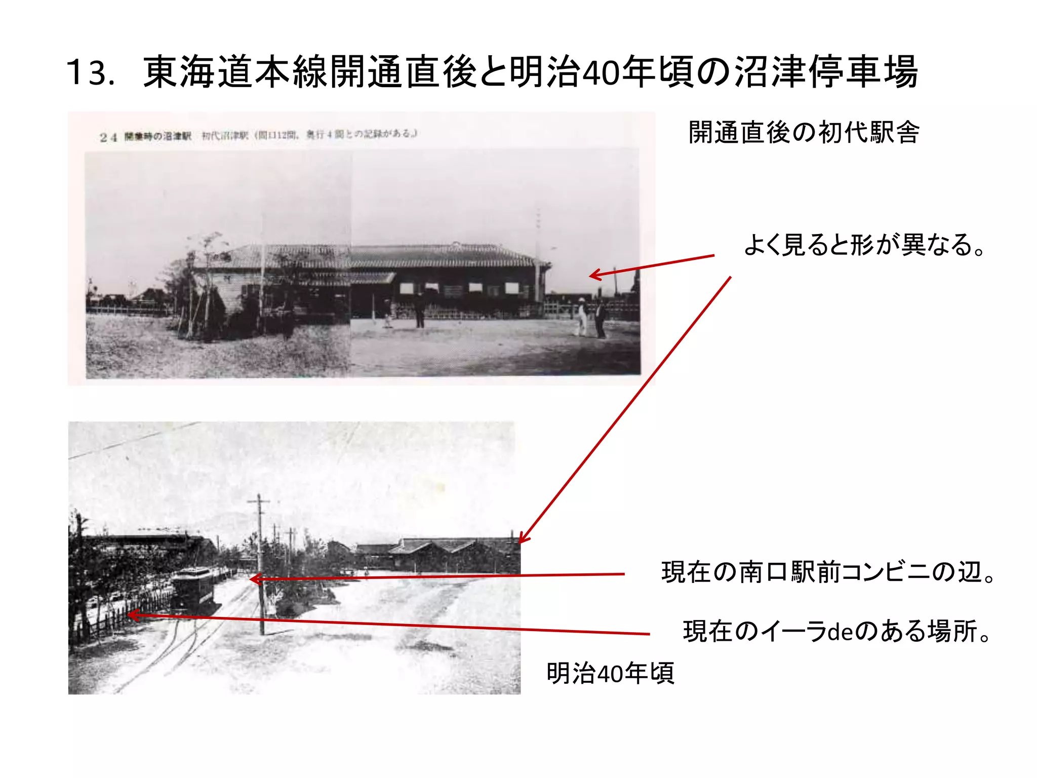 １3. 東海道本線開通直後と明治40年頃の沼津停車場
開通直後の初代駅舎
明治40年頃
よく見ると形が異なる。
現在の南口駅前コンビニの辺。
現在のイーラdeのある場所。
 