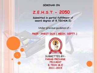 1
SEMINAR ON
Z.E.H.S.T. - 2050
Submitted in partial fulfillment of
award degree of B.TECH(M.E)
Under gracious guidance of:-
PROF. ANKIT DUA ( MECH. DEPTT.)
SUBMITTED BY:-
PARAG PRIYANK
75114037
B.TECH M.E
2011-2015
 