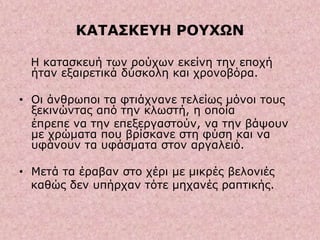 ΚΑΤΑΣΚΕΥΗ ΡΟΥΧΩΝ
Η κατασκευή των ρούχων εκείνη την εποχή
ήταν εξαιρετικά δύσκολη και χρονοβόρα.
• Οι άνθρωποι τα φτιάχνανε τελείως μόνοι τους
ξεκινώντας από την κλωστή, η οποία
έπρεπε να την επεξεργαστούν, να την βάψουν
με χρώματα που βρίσκανε στη φύση και να
υφάνουν τα υφάσματα στον αργαλειό.
• Μετά τα έραβαν στο χέρι με μικρές βελονιές
καθώς δεν υπήρχαν τότε μηχανές ραπτικής.
 