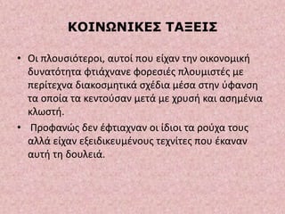 ΚΟΙΝΩΝΙΚΕΣ ΤΑΞΕΙΣ
• Οι πλουσιότεροι, αυτοί που είχαν την οικονομική
δυνατότητα φτιάχνανε φορεσιές πλουμιστές με
περίτεχνα διακοσμητικά σχέδια μέσα στην ύφανση
τα οποία τα κεντούσαν μετά με χρυσή και ασημένια
κλωστή.
• Προφανώς δεν έφτιαχναν οι ίδιοι τα ρούχα τους
αλλά είχαν εξειδικευμένους τεχνίτες που έκαναν
αυτή τη δουλειά.
 