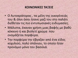 ΚΟΙΝΩΝΙΚΕΣ ΤΑΞΕΙΣ
• Ο Αυτοκράτορας , τα μέλη της οικογένειάς
του & όλοι όσοι ήτανε μαζί του στο παλάτι
διέθεταν τις πιο εντυπωσιακές ενδυμασίες.
• Μάλιστα, έκαναν χρήση μιας βαφής με βαθύ
κόκκινο ή και βιολετί χρώμα που
ονομάζεται πορφύρα.
• Την πορφύρα την έβγαζαν από ένα είδος
κοχυλιού, πολύ σπάνιου, το οποίο ήταν
προνόμιο μόνο του βασιλιά.
 