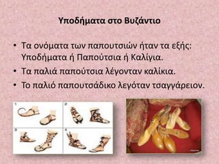 Υποδήματα στο Βυζάντιο
• Τα ονόματα των παπουτσιών ήταν τα εξής:
Υποδήματα ή Παπούτσια ή Καλίγια.
• Τα παλιά παπούτσια λέγονταν καλίκια.
• Το παλιό παπουτσάδικο λεγόταν τσαγγάρειον.
 