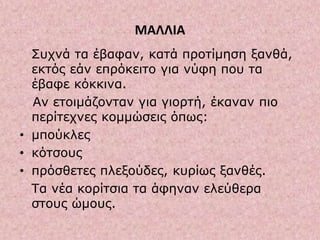 ΜΑΛΛΙΑ
Συχνά τα έβαφαν, κατά προτίμηση ξανθά,
εκτός εάν επρόκειτο για νύφη που τα
έβαφε κόκκινα.
Αν ετοιμάζονταν για γιορτή, έκαναν πιο
περίτεχνες κομμώσεις όπως:
• μπούκλες
• κότσους
• πρόσθετες πλεξούδες, κυρίως ξανθές.
Τα νέα κορίτσια τα άφηναν ελεύθερα
στους ώμους.
 