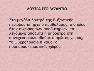 ΛΟΥΤΡΑ ΣΤΟ ΒΥΖΑΝΤΙΟ
Στα μεγάλα λουτρά της Βυζαντινής
περιόδου υπήρχε ο προθάλαμος, ο οποίος
ήταν ο χώρος των αποδυτηρίων, τα
λεγόμενα απόδυτα ή απόδυτρα στη
συνέχεια ακολουθούσε ο πρώτος χώρος,
το ψυχρολουσίο ή κρύο, ο
προπαρασκευαστικός χώρος.
 