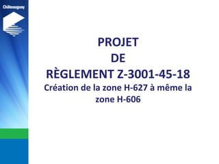 PROJET
DE
RÈGLEMENT Z-3001-45-18
Création de la zone H-627 à même la
zone H-606
 