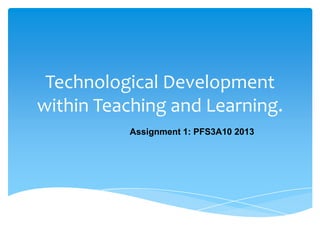 Technological Development
within Teaching and Learning.
Assignment 1: PFS3A10 2013
 