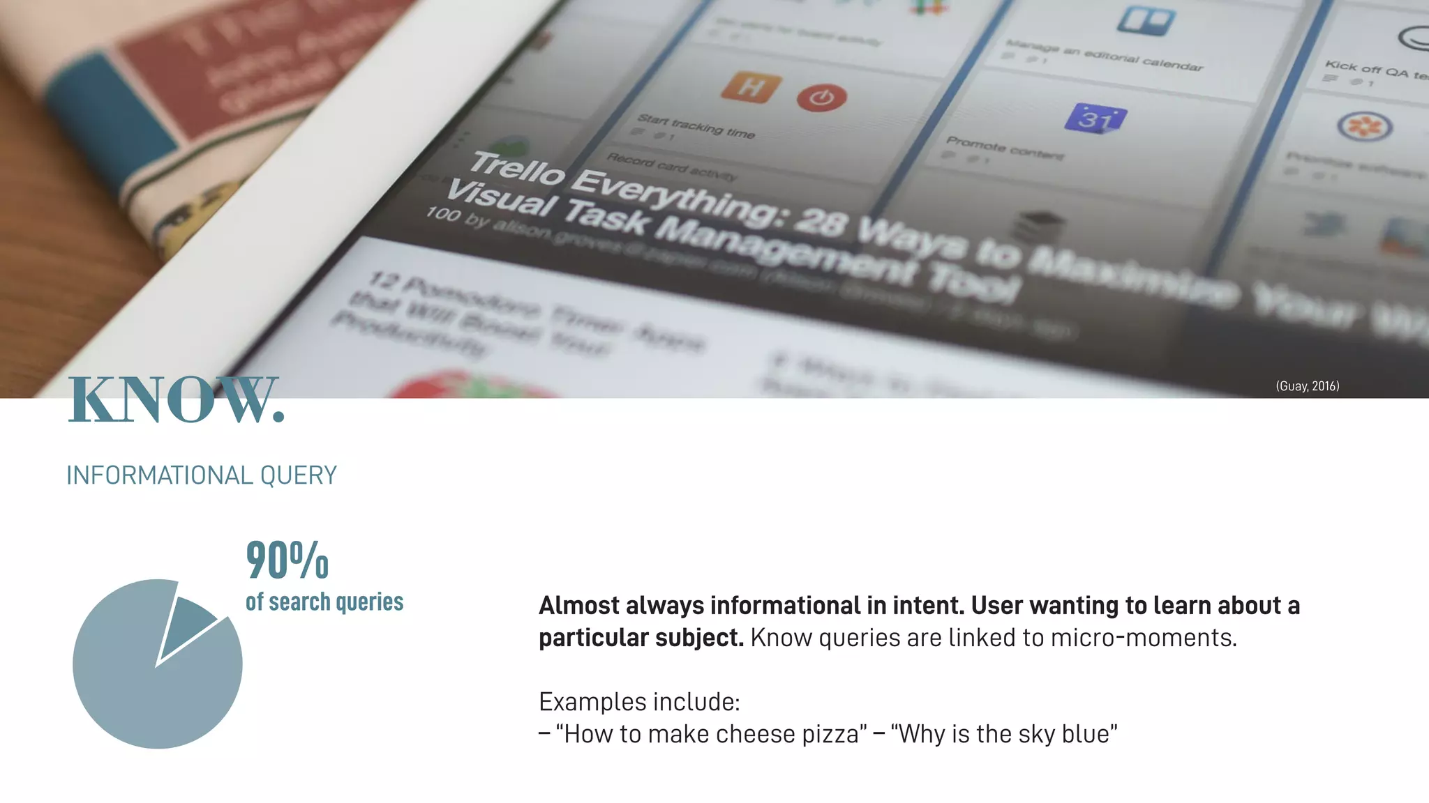 KNOW.
INFORMATIONAL QUERY
Almost always informational in intent. User wanting to learn about a
particular subject. Know queries are linked to micro-moments.
Examples include:
– “How to make cheese pizza” – “Why is the sky blue”
90%
of search queries
(Guay, 2016)
 