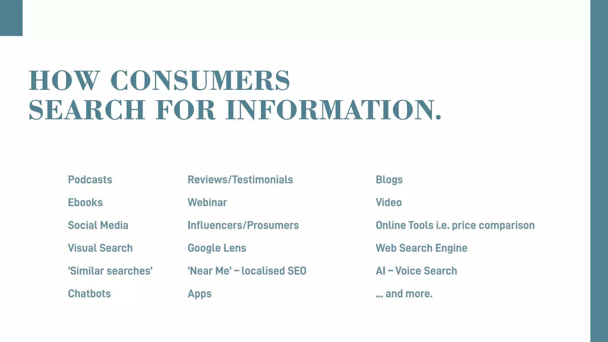 Podcasts					Reviews/Testimonials					Blogs
Ebooks					Webinar									Video
Social Media				 Influencers/Prosumers					 Online Tools i.e. price comparison
Visual Search 				Google Lens								Web Search Engine
‘Similar searches’			‘Near Me’ – localised SEO					AI – Voice Search 		
Chatbots 					Apps										... and more.
HOW CONSUMERS
SEARCH FOR INFORMATION.
 