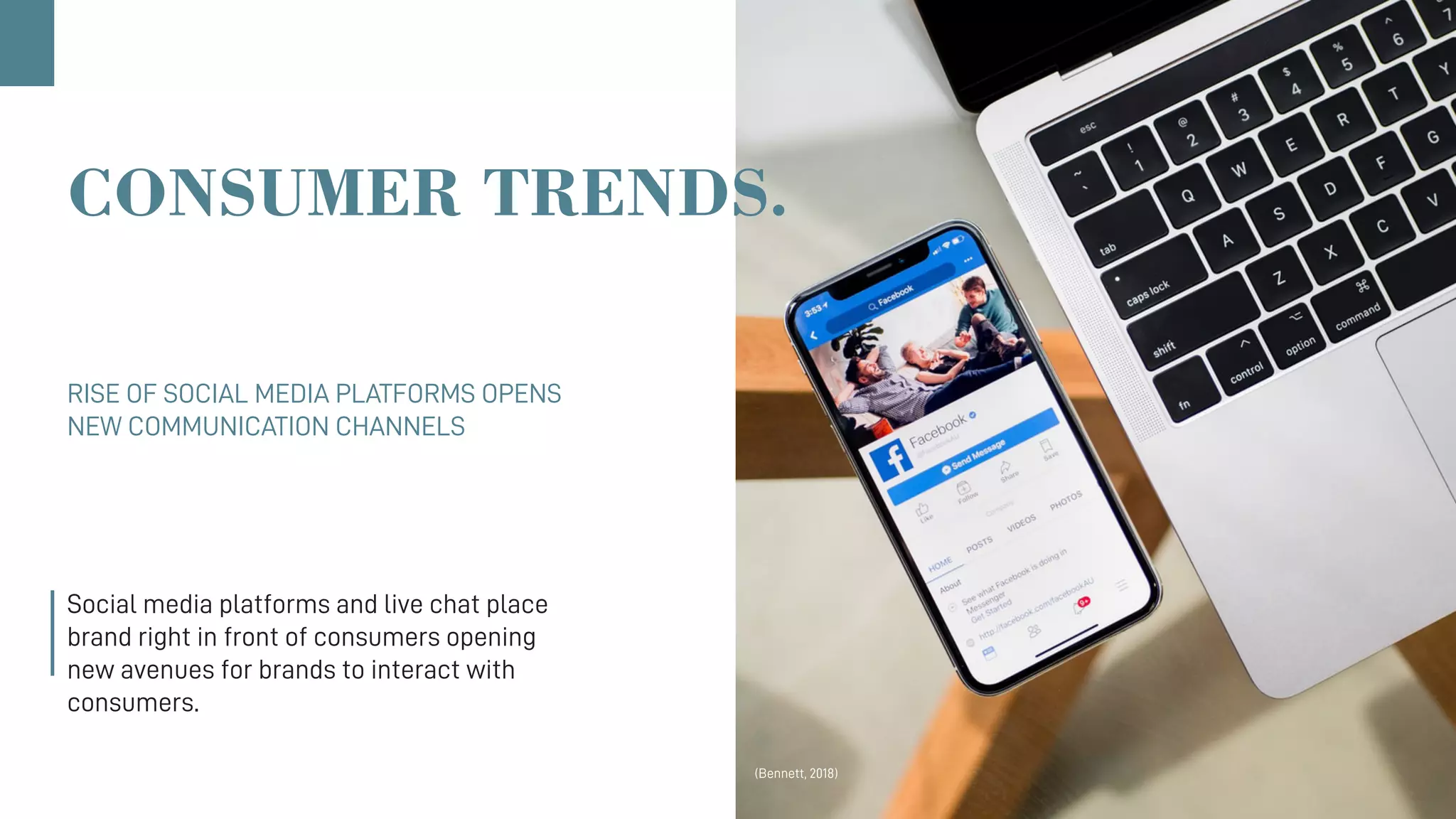CONSUMER TRENDS.
RISE OF SOCIAL MEDIA PLATFORMS OPENS
NEW COMMUNICATION CHANNELS
Social media platforms and live chat place
brand right in front of consumers opening
new avenues for brands to interact with
consumers.
(Bennett, 2018)
 