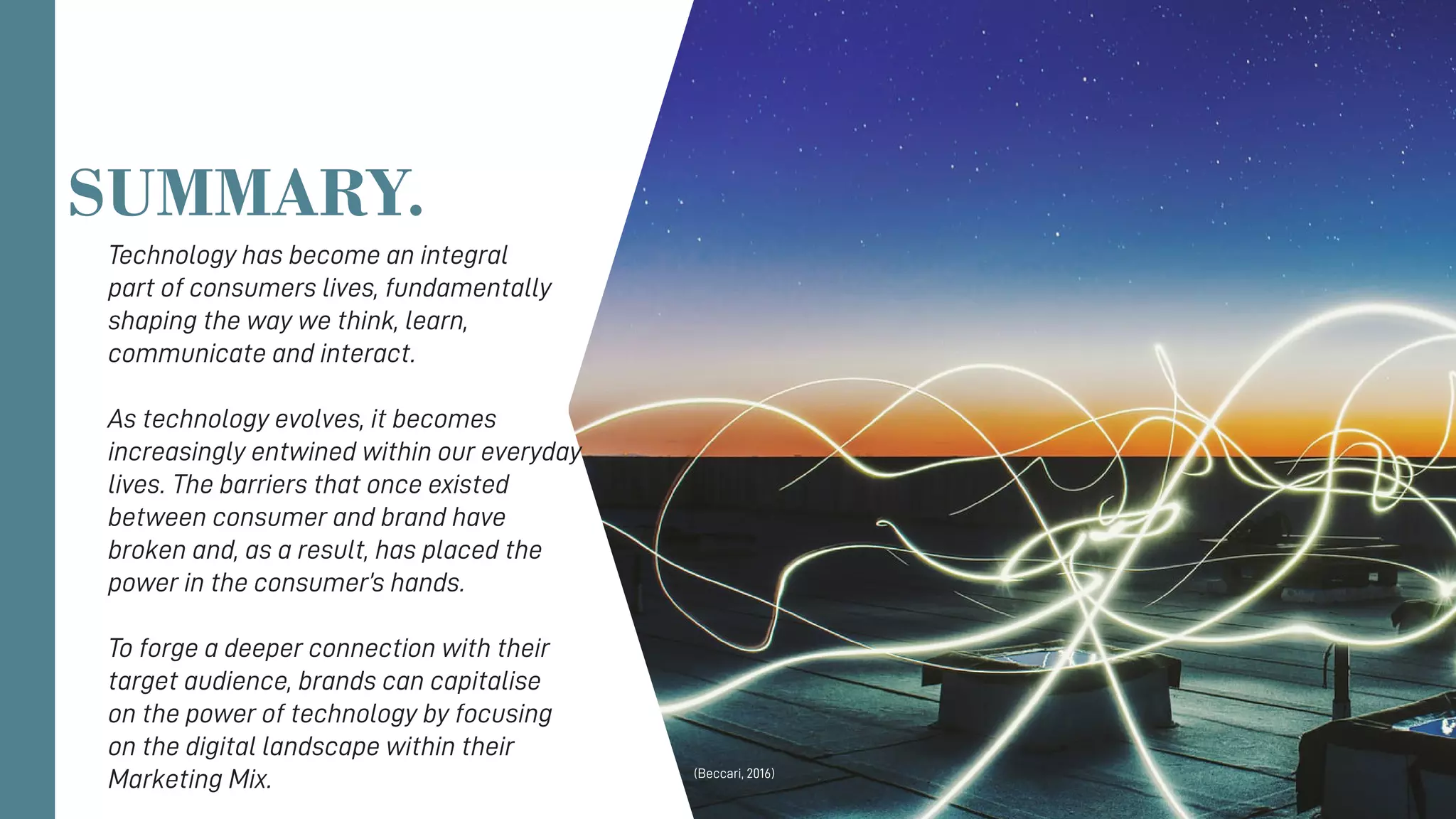 Technology has become an integral
part of consumers lives, fundamentally
shaping the way we think, learn,
communicate and interact.
As technology evolves, it becomes
increasingly entwined within our everyday
lives. The barriers that once existed
between consumer and brand have
broken and, as a result, has placed the
power in the consumer’s hands.
To forge a deeper connection with their
target audience, brands can capitalise
on the power of technology by focusing
on the digital landscape within their
Marketing Mix.
SUMMARY.
(Beccari, 2016)
 