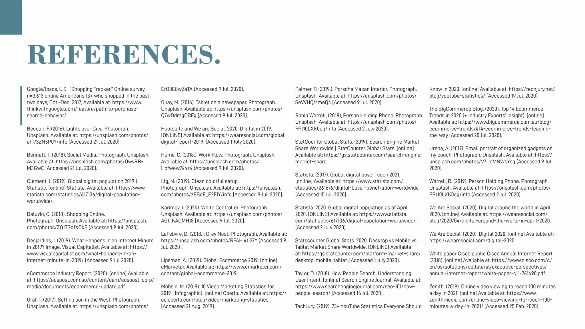 Google/Ipsos, U.S., “Shopping Tracker,” Online survey,
n=3,613 online Americans 13+ who shopped in the past
two days, Oct.–Dec. 2017, Available at: https://www.
thinkwithgoogle.com/feature/path-to-purchase-
search-behavior/
Beccari, F. (2016). Lights over City.  Photograh.
Unsplash. Available at: https://unsplash.com/photos/
ahi73ZN5P0Y/info [Accessed 21 Jul. 2020].
Bennett, T. (2018). Social Media. Photograph. Unsplash.
Available at: https://unsplash.com/photos/OwvRB-
M3GwE [Accessed 21 Jul. 2020].
Clement, J. (2019). Global digital population 2019 |
Statistic. [online] Statista. Available at: https://www.
statista.com/statistics/617136/digital-population-
worldwide/.
Deluvio, C. (2018). Shopping Online.
Photograph. Unsplash. Available at: https://unsplash.
com/photos/ZQ1TGdfXOkE [Accessed 9 Jul. 2020].
Desjardins, J. (2019). What Happens in an Internet Minute
in 2019? Image. Visual Capitalist. Available at: https://
www.visualcapitalist.com/what-happens-in-an-
internet-minute-in-2019/ [Accessed 9 Jul 2020].
eCommerce Industry Report. (2020). [online] Available
at: https://auspost.com.au/content/dam/auspost_corp/
media/documents/ecommerce-update.pdf.
Graf, T. (2017). Setting sun in the West. Photograph.
Unsplash. Available at: https://unsplash.com/photos/
ErO0E8wZaTA [Accessed 9 Jul. 2020].
Guay, M. (2016). Tablet on a newspaper. Photograph.
Unsplash. Available at: https://unsplash.com/photos/
Q7wDdmgCBFg [Accessed 9 Jul. 2020].
Hootsuite and We are Social. 2020. Digital in 2019.
[ONLINE] Available at: https://wearesocial.com/global-
digital-report-2019. [Accessed 1 July 2020].
Hume, C. (2018.). Work Flow. Photograph. Unsplash.
Available at: https://unsplash.com/photos/
Hcfwew744z4 [Accessed 9 Jul. 2020].
Illg, N. (2019). Clean colorful setup.
Photograph. Unsplash. Available at: https://unsplash.
com/photos/zEBqF_E2FIY/info [Accessed 9 Jul. 2020].
Karimov, I. (2020). White Controller. Photograph. 
Unsplash. Available at: https://unsplash.com/photos/
AGf_KACMHJ8 [Accessed 9 Jul. 2020].
LeFebvre, D. (2018.). Grey Nest. Photograph. Available at:
https://unsplash.com/photos/RFAHj4tI37Y [Accessed 9
Jul. 2020].
Lipsman, A. (2019). Global Ecommerce 2019. [online]
eMarketer. Available at: https://www.emarketer.com/
content/global-ecommerce-2019.
Mohsin, M. (2019). 10 Video Marketing Statistics for
2019  [Infographic]. [online] Oberlo. Available at: https://
au.oberlo.com/blog/video-marketing-statistics
[Accessed 21 Aug. 2019].
Palmer, P. (2019.). Porsche Macan Interior. Photograph.
Unsplash. Available at: https://unsplash.com/photos/
SeVVHQMmeQ4 [Accessed 9 Jul. 2020].
Robin Warrell, (2018), Person Holding Phone. Photograph.
Unsplash. Available at: https://unsplash.com/photos/
FPt10LXK0cg/info [Accessed 2 July 2020].
StatCounter Global Stats. (2019). Search Engine Market
Share Worldwide | StatCounter Global Stats. [online]
Available at: https://gs.statcounter.com/search-engine-
market-share.
Statista. (2017). Global digital buyer reach 2021.
[online] Available at: https://www.statista.com/
statistics/261676/digital-buyer-penetration-worldwide
[Accessed 15 Jul. 2020].
Statista. 2020. Global digital population as of April
2020. [ONLINE] Available at: https://www.statista.
com/statistics/617136/digital-population-worldwide/.
[Accessed 2 July 2020].
Statscounter Global Stats. 2020. Desktop vs Mobile vs
Tablet Market Share Worldwide. [ONLINE] Available
at: https://gs.statcounter.com/platform-market-share/
desktop-mobile-tablet. [Accessed 1 July 2020].
Taylor, D. (2018). How People Search: Understanding
User Intent. [online] Search Engine Journal. Available at:
https://www.searchenginejournal.com/seo-101/how-
people-search/ [Accessed 16 Jul. 2020].
TechJury. (2019). 73+ YouTube Statistics Everyone Should
Know in 2020. [online] Available at: https://techjury.net/
blog/youtube-statistics/ [Accessed 19 Jul. 2020].
The BigCommerce Blog. (2020). Top 14 Ecommerce
Trends in 2020 (+ Industry Experts’ Insight). [online]
Available at: https://www.bigcommerce.com.au/blog/
ecommerce-trends/#14-ecommerce-trends-leading-
the-way [Accessed 20 Jul. 2020].
Urena, A. (2017). Small portrait of organized gadgets on
my couch. Photograph. Unsplash. Available at: https://
unsplash.com/photos/V7UoMNWsYsg [Accessed 9 Jul.
2020].
Warrell, R. (2019). Person Holding Phone. Photograph.
Unsplash. Available at: https://unsplash.com/photos/
FPt10LXK0cg/info [Accessed 2 Jul. 2020].
We Are Social. (2020). Digital around the world in April
2020. [online] Available at: https://wearesocial.com/
blog/2020/04/digital-around-the-world-in-april-2020.
We Are Social. (2020). Digital 2020. [online] Available at:
https://wearesocial.com/digital-2020.
White paper Cisco public Cisco Annual Internet Report.
(2018). [online] Available at: https://www.cisco.com/c/
en/us/solutions/collateral/executive-perspectives/
annual-internet-report/white-paper-c11-741490.pdf.
Zenith. (2019). Online video viewing to reach 100 minutes
a day in 2021. [online] Available at: https://www.
zenithmedia.com/online-video-viewing-to-reach-100-
minutes-a-day-in-2021/ [Accessed 25 Feb. 2020].
REFERENCES.
 